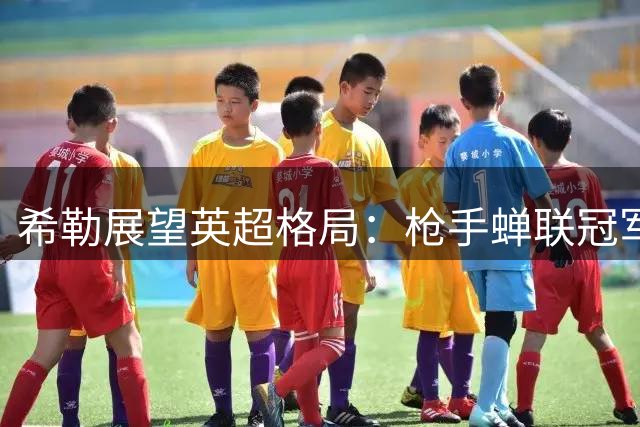 希勒展望英超格局：枪手蝉联冠军 蓝军紧随其后